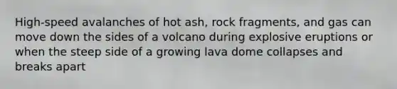 High-speed avalanches of hot ash, rock fragments, and gas can move down the sides of a volcano during explosive eruptions or when the steep side of a growing lava dome collapses and breaks apart