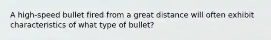 A high-speed bullet fired from a great distance will often exhibit characteristics of what type of bullet?