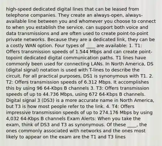 high-speed dedicated digital lines that can be leased from telephone companies. They create an always-open, always-available line between you and whomever you choose to connect to when you establish the service. can support both voice and data transmissions and are often used to create point-to-point private networks. Because they are a dedicated link, they can be a costly WAN option. Four types of ____ are available: 1. T1: Offers transmission speeds of 1.544 Mbps and can create point-topoint dedicated digital communication paths. T1 lines have commonly been used for connecting LANs. In North America, DS (digital signal) notation is used with T-lines to describe the circuit. For all practical purposes, DS1 is synonymous with T1. 2. T2: Offers transmission speeds of 6.312 Mbps. It accomplishes this by using 96 64-Kbps B channels 3. T3: Offers transmission speeds of up to 44.736 Mbps, using 672 64-Kbps B channels. Digital signal 3 (DS3) is a more accurate name in North America, but T3 is how most people refer to the link. 4. T4: Offers impressive transmission speeds of up to 274.176 Mbps by using 4,032 64-Kbps B channels Exam Alerts: When you take the exam, think of DS3 and T3 as synonymous. Of these ____, the ones commonly associated with networks and the ones most likely to appear on the exam are the T1 and T3 lines