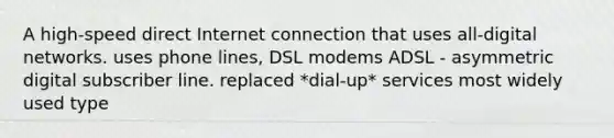 A high-speed direct Internet connection that uses all-digital networks. uses phone lines, DSL modems ADSL - asymmetric digital subscriber line. replaced *dial-up* services most widely used type