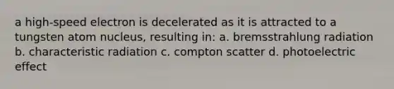 a high-speed electron is decelerated as it is attracted to a tungsten atom nucleus, resulting in: a. bremsstrahlung radiation b. characteristic radiation c. compton scatter d. photoelectric effect