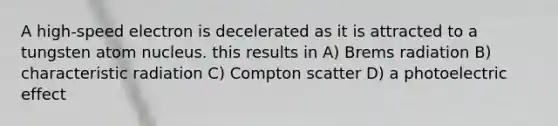 A high-speed electron is decelerated as it is attracted to a tungsten atom nucleus. this results in A) Brems radiation B) characteristic radiation C) Compton scatter D) a photoelectric effect