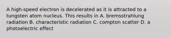 A high-speed electron is decelerated as it is attracted to a tungsten atom nucleus. This results in A. bremsstrahlung radiation B. characteristic radiation C. compton scatter D. a photoelectric effect