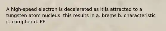 A high-speed electron is decelerated as it is attracted to a tungsten atom nucleus. this results in a. brems b. characteristic c. compton d. PE