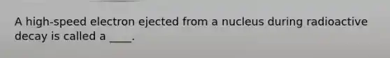 A high-speed electron ejected from a nucleus during radioactive decay is called a ____.