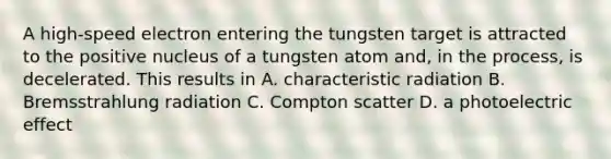 A high-speed electron entering the tungsten target is attracted to the positive nucleus of a tungsten atom and, in the process, is decelerated. This results in A. characteristic radiation B. Bremsstrahlung radiation C. Compton scatter D. a photoelectric effect