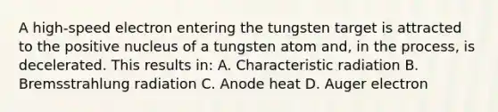 A high-speed electron entering the tungsten target is attracted to the positive nucleus of a tungsten atom and, in the process, is decelerated. This results in: A. Characteristic radiation B. Bremsstrahlung radiation C. Anode heat D. Auger electron