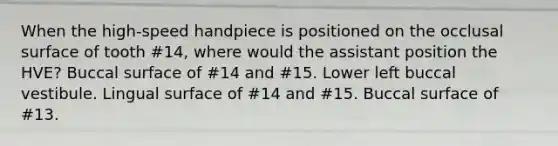 When the high-speed handpiece is positioned on the occlusal surface of tooth #14, where would the assistant position the HVE? Buccal surface of #14 and #15. Lower left buccal vestibule. Lingual surface of #14 and #15. Buccal surface of #13.