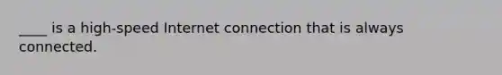 ____ is a high-speed Internet connection that is always connected.