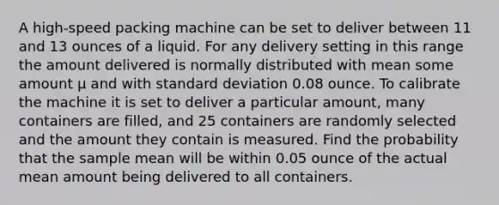 A high-speed packing machine can be set to deliver between 11 and 13 ounces of a liquid. For any delivery setting in this range the amount delivered is normally distributed with mean some amount μ and with standard deviation 0.08 ounce. To calibrate the machine it is set to deliver a particular amount, many containers are filled, and 25 containers are randomly selected and the amount they contain is measured. Find the probability that the sample mean will be within 0.05 ounce of the actual mean amount being delivered to all containers.