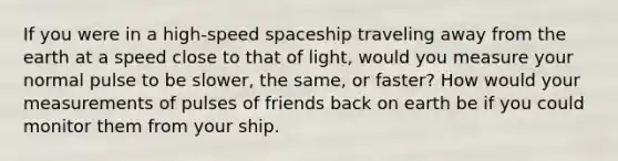 If you were in a high-speed spaceship traveling away from the earth at a speed close to that of light, would you measure your normal pulse to be slower, the same, or faster? How would your measurements of pulses of friends back on earth be if you could monitor them from your ship.