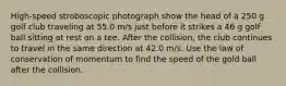 High-speed stroboscopic photograph show the head of a 250 g golf club traveling at 55.0 m/s just before it strikes a 46 g golf ball sitting at rest on a tee. After the collision, the club continues to travel in the same direction at 42.0 m/s. Use the law of conservation of momentum to find the speed of the gold ball after the collision.