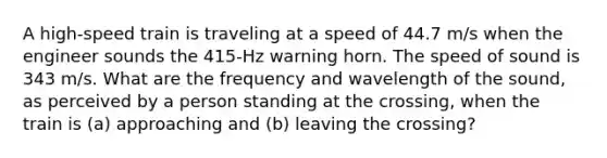 A high-speed train is traveling at a speed of 44.7 m/s when the engineer sounds the 415-Hz warning horn. The speed of sound is 343 m/s. What are the frequency and wavelength of the sound, as perceived by a person standing at the crossing, when the train is (a) approaching and (b) leaving the crossing?