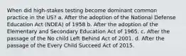 When did high-stakes testing become dominant common practice in the US? a. After the adoption of the National Defense Education Act (NDEA) of 1958 b. After the adoption of the Elementary and Secondary Education Act of 1965. c. After the passage of the No child Left Behind Act of 2001. d. After the passage of the Every Child Succeed Act of 2015.