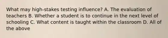 What may high-stakes testing influence? A. The evaluation of teachers B. Whether a student is to continue in the next level of schooling C. What content is taught within the classroom D. All of the above