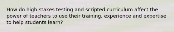 How do high-stakes testing and scripted curriculum affect the power of teachers to use their training, experience and expertise to help students learn?