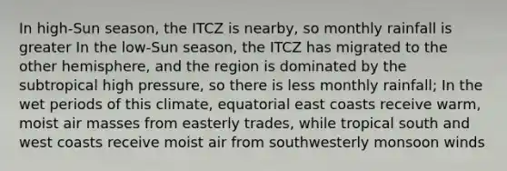 In high-Sun season, the ITCZ is nearby, so monthly rainfall is greater In the low-Sun season, the ITCZ has migrated to the other hemisphere, and the region is dominated by the subtropical high pressure, so there is less monthly rainfall; In the wet periods of this climate, equatorial east coasts receive warm, moist <a href='https://www.questionai.com/knowledge/kxxue2ni5z-air-masses' class='anchor-knowledge'>air masses</a> from easterly trades, while tropical south and west coasts receive moist air from southwesterly monsoon winds