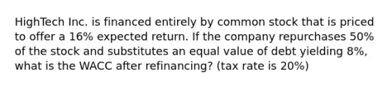 HighTech Inc. is financed entirely by common stock that is priced to offer a 16% expected return. If the company repurchases 50% of the stock and substitutes an equal value of debt yielding 8%, what is the WACC after refinancing? (tax rate is 20%)