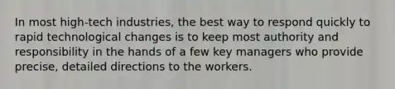 In most high-tech industries, the best way to respond quickly to rapid technological changes is to keep most authority and responsibility in the hands of a few key managers who provide precise, detailed directions to the workers.