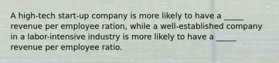 A high-tech start-up company is more likely to have a _____ revenue per employee ration, while a well-established company in a labor-intensive industry is more likely to have a _____ revenue per employee ratio.