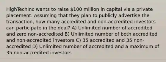 HighTechInc wants to raise 100 million in capital via a private placement. Assuming that they plan to publicly advertise the transaction, how many accredited and non-accredited investors can participate in the deal? A) Unlimited number of accredited and zero non-accredited B) Unlimited number of both accredited and non-accredited investors C) 35 accredited and 35 non-accredited D) Unlimited number of accredited and a maximum of 35 non-accredited investors