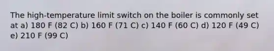 The high-temperature limit switch on the boiler is commonly set at a) 180 F (82 C) b) 160 F (71 C) c) 140 F (60 C) d) 120 F (49 C) e) 210 F (99 C)