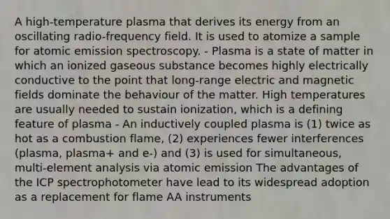 A high-temperature plasma that derives its energy from an oscillating radio-frequency field. It is used to atomize a sample for atomic emission spectroscopy. - Plasma is a state of matter in which an ionized gaseous substance becomes highly electrically conductive to the point that long-range electric and magnetic fields dominate the behaviour of the matter. High temperatures are usually needed to sustain ionization, which is a defining feature of plasma - An inductively coupled plasma is (1) twice as hot as a combustion flame, (2) experiences fewer interferences (plasma, plasma+ and e-) and (3) is used for simultaneous, multi-element analysis via atomic emission The advantages of the ICP spectrophotometer have lead to its widespread adoption as a replacement for flame AA instruments