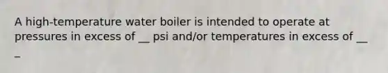 A high-temperature water boiler is intended to operate at pressures in excess of __ psi and/or temperatures in excess of __ _