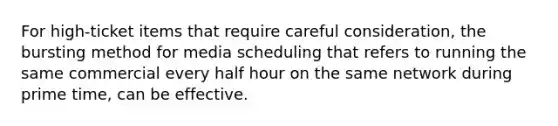 For high-ticket items that require careful consideration, the bursting method for media scheduling that refers to running the same commercial every half hour on the same network during prime time, can be effective.