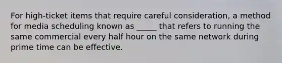 For high-ticket items that require careful consideration, a method for media scheduling known as _____ that refers to running the same commercial every half hour on the same network during prime time can be effective.