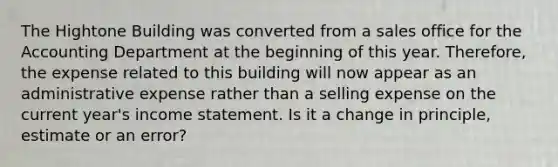 The Hightone Building was converted from a sales office for the Accounting Department at the beginning of this year. Therefore, the expense related to this building will now appear as an administrative expense rather than a selling expense on the current year's <a href='https://www.questionai.com/knowledge/kCPMsnOwdm-income-statement' class='anchor-knowledge'>income statement</a>. Is it a change in principle, estimate or an error?