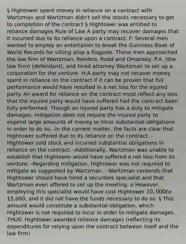 § Hightower spent money in reliance on a contract with Wartzman and Wartzman didn't sell the stocks necessary to get to completion of the contract § Hightower was entitled to reliance damages Rule of Law A party may recover damages that it incurred due to its reliance upon a contract. F: Several men wanted to employ an entertainer to break the Guinness Book of World Records for sitting atop a flagpole. These men approached the law firm of Wartzman, Rombro, Rudd and Omansky, P.A. (the law firm) (defendant), and hired attorney Wartzman to set up a corporation for the venture. H:A party may not recover money spent in reliance on the contract if it can be proven that full performance would have resulted in a net loss for the injured party. An award for reliance on the contract must reflect any loss that the injured party would have suffered had the contract been fully performed. Though an injured party has a duty to mitigate damages, mitigation does not require the injured party to expend large amounts of money or incur substantial obligations in order to do so. -In the current matter, the facts are clear that Hightower suffered due to its reliance on the contract. -Hightower sold stock and incurred substantial obligations in reliance on the contract. -Additionally, Wartzman was unable to establish that Hightower would have suffered a net loss from its venture. -Regarding mitigation, Hightower was not required to mitigate as suggested by Wartzman. · Wartzman contends that Hightower should have hired a securities specialist and that Wartzman even offered to set up the meeting. o However, employing this specialist would have cost Hightower 10,000 to15,000, and it did not have the funds necessary to do so. § This amount would constitute a substantial obligation, which Hightower is not required to incur in order to mitigate damages. THUS: Hightower awarded reliance damages (reflecting its expenditures for relying upon the contract between itself and the law firm)