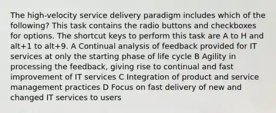 The high-velocity service delivery paradigm includes which of the following? This task contains the radio buttons and checkboxes for options. The shortcut keys to perform this task are A to H and alt+1 to alt+9. A Continual analysis of feedback provided for IT services at only the starting phase of life cycle B Agility in processing the feedback, giving rise to continual and fast improvement of IT services C Integration of product and service management practices D Focus on fast delivery of new and changed IT services to users