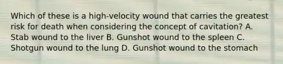 Which of these is a​ high-velocity wound that carries the greatest risk for death when considering the concept of​ cavitation? A. Stab wound to the liver B. Gunshot wound to the spleen C. Shotgun wound to the lung D. Gunshot wound to the stomach