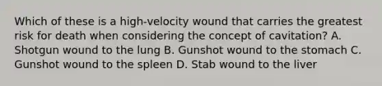 Which of these is a​ high-velocity wound that carries the greatest risk for death when considering the concept of​ cavitation? A. Shotgun wound to the lung B. Gunshot wound to the stomach C. Gunshot wound to the spleen D. Stab wound to the liver