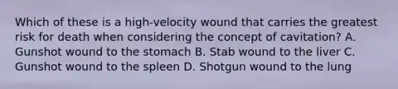 Which of these is a​ high-velocity wound that carries the greatest risk for death when considering the concept of​ cavitation? A. Gunshot wound to the stomach B. Stab wound to the liver C. Gunshot wound to the spleen D. Shotgun wound to the lung