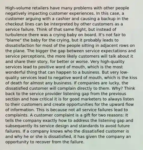 High-volume retailers have many problems with other people negatively impacting customer experiences. In this case, a customer arguing with a cashier and causing a backup in the checkout lines can be interpreted by other customers as a service failure. Think of that same flight, but instead of turbulence there was a crying baby on board. It's not fair to "blame" the baby for the crying, but it probably leads to dissatisfaction for most of the people sitting in adjacent rows on the plane. The bigger the gap between service expectations and service perceptions, the more likely customers will talk about it and share their story, for better or worse. Very high-quality services lead to positive word of mouth, which is the most wonderful thing that can happen to a business. But very low-quality services lead to negative word of mouth, which is the kiss of death for almost any business. If companies are lucky, the dissatisfied customer will complain directly to them. Why? Think back to the service provider listening gap from the previous section and how critical it is for good marketers to always listen to their customers and create opportunities for the upward flow of information. This is because not all service failures lead to complaints. A customer complaint is a gift for two reasons: It tells the company exactly how to address the listening gap and subsequently its service design and standards to avoid future failures. If a company knows who the dissatisfied customer is and why he or she is dissatisfied, it has given the company an opportunity to recover from the failure.