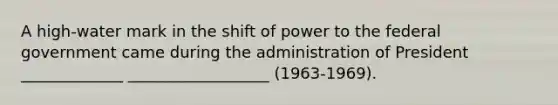 A high-water mark in the shift of power to the federal government came during the administration of President _____________ __________________ (1963-1969).