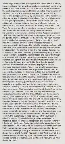 -These high-water marks aside (Peter the Great, Stalin in WWII), however, Russia has almost always been a relatively weak great power. It lost the Crimean War of 1853-56, a defeat that ended the post-Napoleonic glow and forced a belated emancipation of the serfs. It lost the Russo-Japanese War of 1904-5, the first defeat of a European country by an Asian one in the modern era. It lost World War I, -Russians have always had an abiding sense of living in a providential country with a special mission—an attitude often traced to Byzantium, which Russia claims as an inheritance. It has been expressed differently over time— the Third Rome, the pan-Slavic kingdom, the world headquarters of the Communist International. Today's version involves Eurasianism, a movement launched among Russian émigrés in 1921 that imagined Russia as neither European nor Asian but a sui generis fusion. --Throughout, the country has been haunted by its relative backwardness, particularly in the military and industrial spheres. This has led to repeated frenzies of government activity designed to help the country catch up, with a familiar cycle of coercive state-led industrial growth followed by stagnation --Yet another factor that has shaped Russia's role in the world has been the country's unique geography. It has no natural borders, except the Pacific Ocean and the Arctic Ocean (the latter of which is now becoming a contested space, too). Buffeted throughout its history by often turbulent developments in East Asia, Europe, and the Middle East, Russia has felt perennially vulnerable and has often displayed a kind of defensive aggressiveness. --Today, too, smaller countries on Russia's borders are viewed less as potential friends than as potential beachheads for enemies. In fact, this sentiment was strengthened by the Soviet collapse. --A final driver of Russian foreign policy has been the country's perennial quest for a strong state. In a dangerous world with few natural defenses, the thinking runs, the only guarantor of Russia's security is a powerful state willing and able to act aggressively in its own interests. A strong state has also been seen as the guarantor of domestic order, --What precluded post-Soviet Russia from joining Europe as just another country or forming an (inevitably) unequal partnership with the United States was the country's abiding great-power pride and sense of special mission. Until Russia brings its aspirations into line with its actual capabilities, it cannot become a "normal" country, no matter what the rise in its per capita gdp or other quantitative indicators is. --Russia today is not a revolutionary power threatening to overthrow the international order. Moscow operates within a familiar great-power school of international relations, one that prioritizes room for maneuver over morality and assumes the inevitability of conflict, the supremacy of hard power, and the cynicism of others' motives. -The real challenge today boils down to Moscow's desire for Western recognition of a Russian sphere of influence in the former Soviet space (with the exception of the Baltic states). This is the price for reaching accommodation with Putin—something advocates of such accommodation do not always acknowledge frankly. It remains a concession the West should never grant. Neither, however, is the West really able to protect the territorial integrity of the states inside Moscow's desired sphere of influence. And bluffing will not work. So what should be done?