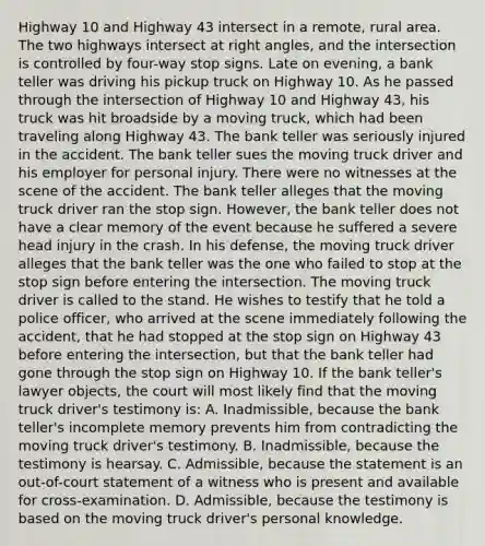 Highway 10 and Highway 43 intersect in a remote, rural area. The two highways intersect at right angles, and the intersection is controlled by four-way stop signs. Late on evening, a bank teller was driving his pickup truck on Highway 10. As he passed through the intersection of Highway 10 and Highway 43, his truck was hit broadside by a moving truck, which had been traveling along Highway 43. The bank teller was seriously injured in the accident. The bank teller sues the moving truck driver and his employer for personal injury. There were no witnesses at the scene of the accident. The bank teller alleges that the moving truck driver ran the stop sign. However, the bank teller does not have a clear memory of the event because he suffered a severe head injury in the crash. In his defense, the moving truck driver alleges that the bank teller was the one who failed to stop at the stop sign before entering the intersection. The moving truck driver is called to the stand. He wishes to testify that he told a police officer, who arrived at the scene immediately following the accident, that he had stopped at the stop sign on Highway 43 before entering the intersection, but that the bank teller had gone through the stop sign on Highway 10. If the bank teller's lawyer objects, the court will most likely find that the moving truck driver's testimony is: A. Inadmissible, because the bank teller's incomplete memory prevents him from contradicting the moving truck driver's testimony. B. Inadmissible, because the testimony is hearsay. C. Admissible, because the statement is an out-of-court statement of a witness who is present and available for cross-examination. D. Admissible, because the testimony is based on the moving truck driver's personal knowledge.