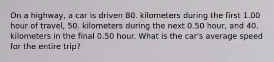 On a highway, a car is driven 80. kilometers during the first 1.00 hour of travel, 50. kilometers during the next 0.50 hour, and 40. kilometers in the final 0.50 hour. What is the car's average speed for the entire trip?