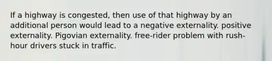 If a highway is congested, then use of that highway by an additional person would lead to a negative externality. positive externality. Pigovian externality. free-rider problem with rush-hour drivers stuck in traffic.