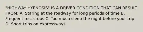 "HIGHWAY HYPNOSIS" IS A DRIVER CONDITION THAT CAN RESULT FROM: A. Staring at the roadway for long periods of time B. Frequent rest stops C. Too much sleep the night before your trip D. Short trips on expressways