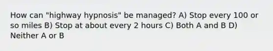 How can "highway hypnosis" be managed? A) Stop every 100 or so miles B) Stop at about every 2 hours C) Both A and B D) Neither A or B