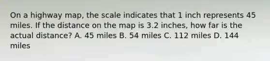 On a highway map, the scale indicates that 1 inch represents 45 miles. If the distance on the map is 3.2 inches, how far is the actual distance? A. 45 miles B. 54 miles C. 112 miles D. 144 miles