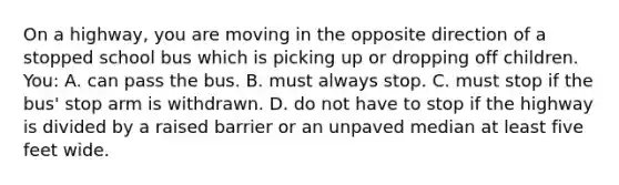 On a highway, you are moving in the opposite direction of a stopped school bus which is picking up or dropping off children. You: A. can pass the bus. B. must always stop. C. must stop if the bus' stop arm is withdrawn. D. do not have to stop if the highway is divided by a raised barrier or an unpaved median at least five feet wide.