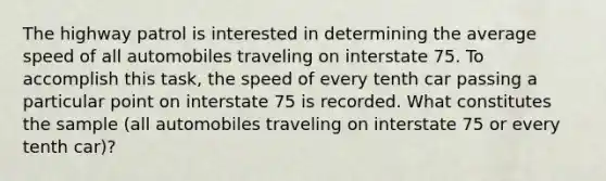 The highway patrol is interested in determining the average speed of all automobiles traveling on interstate 75. To accomplish this task, the speed of every tenth car passing a particular point on interstate 75 is recorded. What constitutes the sample (all automobiles traveling on interstate 75 or every tenth car)?