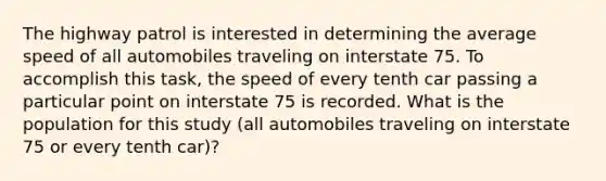 The highway patrol is interested in determining the average speed of all automobiles traveling on interstate 75. To accomplish this task, the speed of every tenth car passing a particular point on interstate 75 is recorded. What is the population for this study (all automobiles traveling on interstate 75 or every tenth car)?