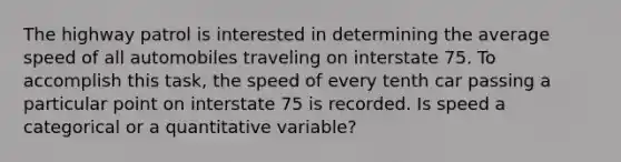 The highway patrol is interested in determining the average speed of all automobiles traveling on interstate 75. To accomplish this task, the speed of every tenth car passing a particular point on interstate 75 is recorded. Is speed a categorical or a quantitative variable?