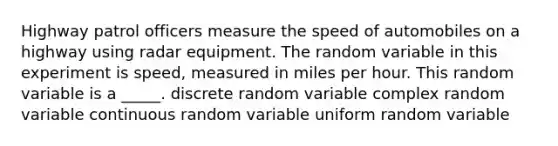 Highway patrol officers measure the speed of automobiles on a highway using radar equipment. The random variable in this experiment is speed, measured in miles per hour. This random variable is a _____. discrete random variable complex random variable continuous random variable uniform random variable